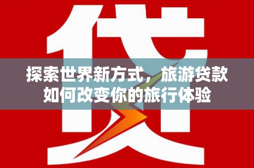 茶陵探索世界新方式，旅游贷款如何改变你的旅行体验