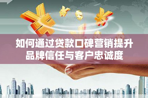 茶陵如何通过贷款口碑营销提升品牌信任与客户忠诚度