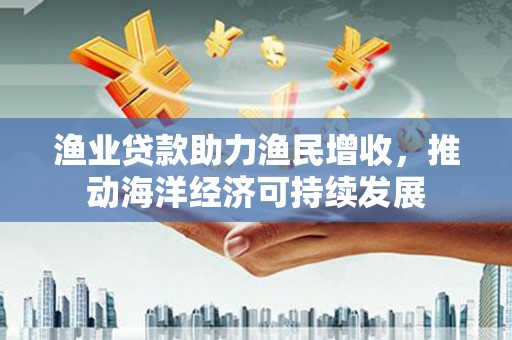 茶陵渔业贷款助力渔民增收，推动海洋经济可持续发展