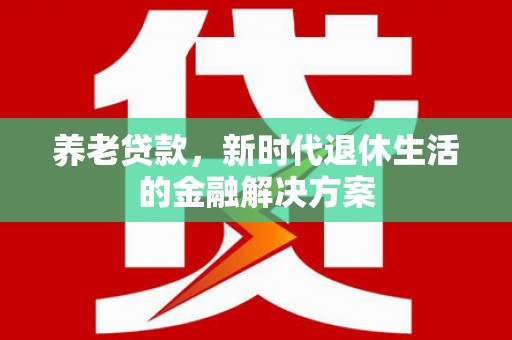 茶陵养老贷款，新时代退休生活的金融解决方案