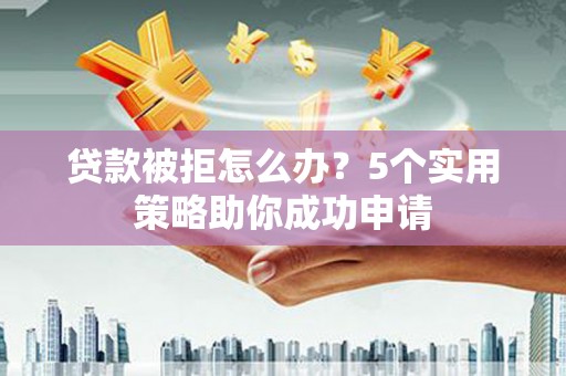 茶陵贷款被拒怎么办？5个实用策略助你成功申请