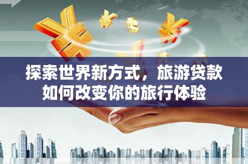 茶陵探索世界新方式，旅游贷款如何改变你的旅行体验